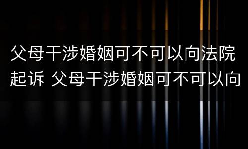父母干涉婚姻可不可以向法院起诉 父母干涉婚姻可不可以向法院起诉呢