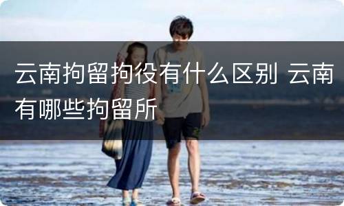 云南拘留拘役有什么区别 云南有哪些拘留所