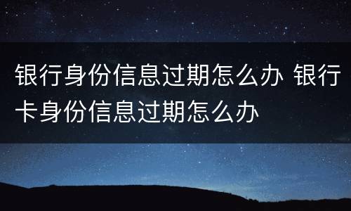 银行身份信息过期怎么办 银行卡身份信息过期怎么办