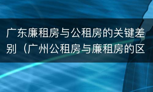 广东廉租房与公租房的关键差别（广州公租房与廉租房的区别）