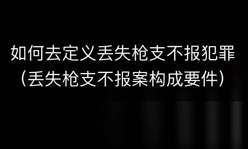 如何去定义丢失枪支不报犯罪（丢失枪支不报案构成要件）