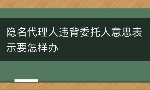 隐名代理人违背委托人意思表示要怎样办