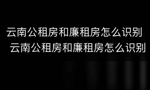云南公租房和廉租房怎么识别 云南公租房和廉租房怎么识别出来的