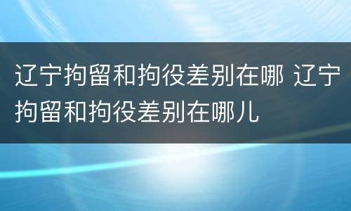 辽宁拘留和拘役差别在哪 辽宁拘留和拘役差别在哪儿