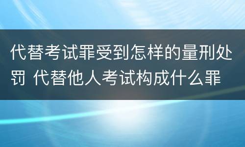 代替考试罪受到怎样的量刑处罚 代替他人考试构成什么罪