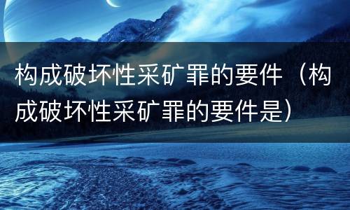 构成破坏性采矿罪的要件（构成破坏性采矿罪的要件是）