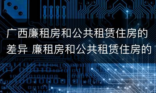 广西廉租房和公共租赁住房的差异 廉租房和公共租赁住房的区别