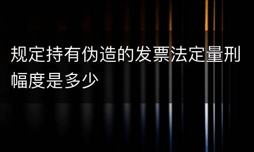 规定持有伪造的发票法定量刑幅度是多少