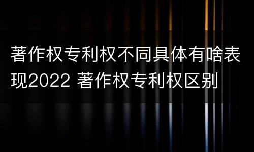 著作权专利权不同具体有啥表现2022 著作权专利权区别