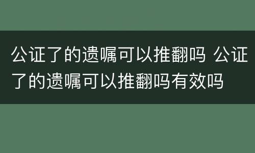 公证了的遗嘱可以推翻吗 公证了的遗嘱可以推翻吗有效吗