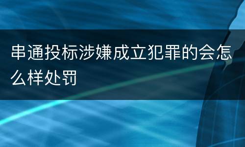 串通投标涉嫌成立犯罪的会怎么样处罚
