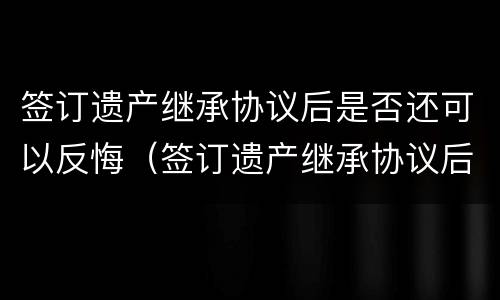 签订遗产继承协议后是否还可以反悔（签订遗产继承协议后是否还可以反悔呢）