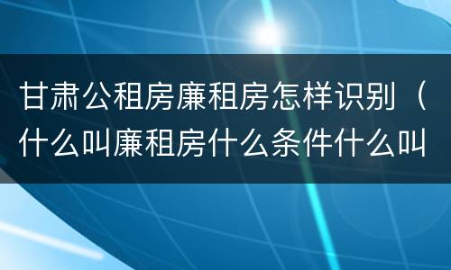 甘肃公租房廉租房怎样识别（什么叫廉租房什么条件什么叫公租房）