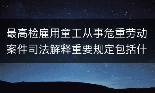 最高检雇用童工从事危重劳动案件司法解释重要规定包括什么
