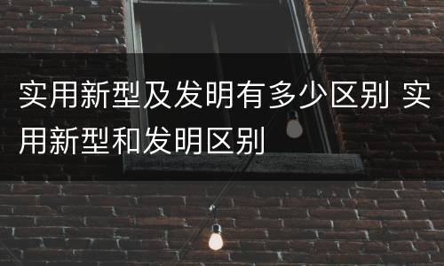 实用新型及发明有多少区别 实用新型和发明区别