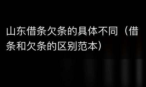 山东借条欠条的具体不同（借条和欠条的区别范本）
