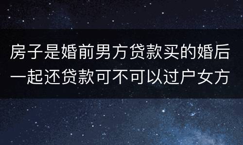 房子是婚前男方贷款买的婚后一起还贷款可不可以过户女方名下