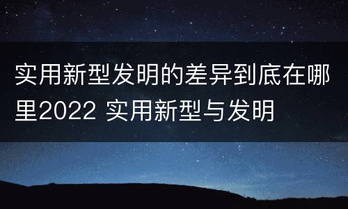 实用新型发明的差异到底在哪里2022 实用新型与发明