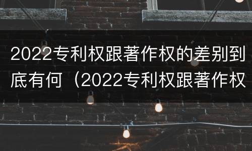 2022专利权跟著作权的差别到底有何（2022专利权跟著作权的差别到底有何区别）