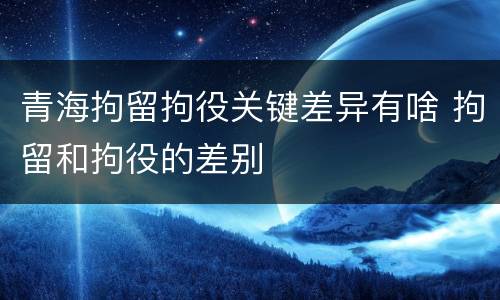 青海拘留拘役关键差异有啥 拘留和拘役的差别