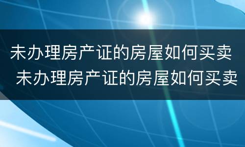 未办理房产证的房屋如何买卖 未办理房产证的房屋如何买卖交税