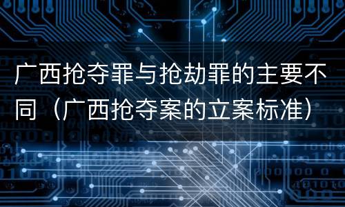 广西抢夺罪与抢劫罪的主要不同（广西抢夺案的立案标准）