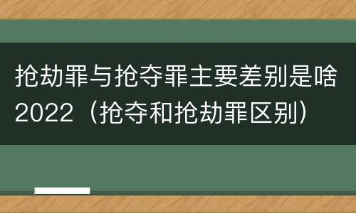 抢劫罪与抢夺罪主要差别是啥2022（抢夺和抢劫罪区别）