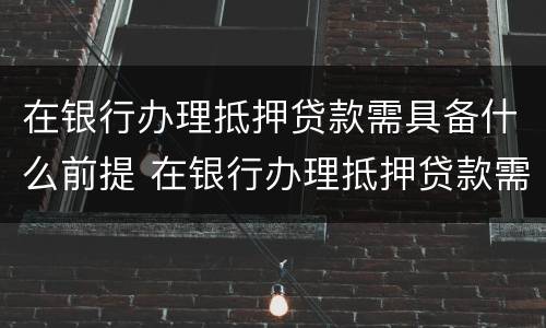 在银行办理抵押贷款需具备什么前提 在银行办理抵押贷款需具备什么前提条件