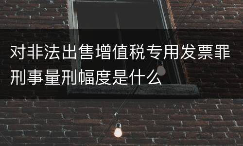 对非法出售增值税专用发票罪刑事量刑幅度是什么