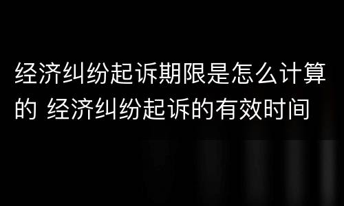 经济纠纷起诉期限是怎么计算的 经济纠纷起诉的有效时间