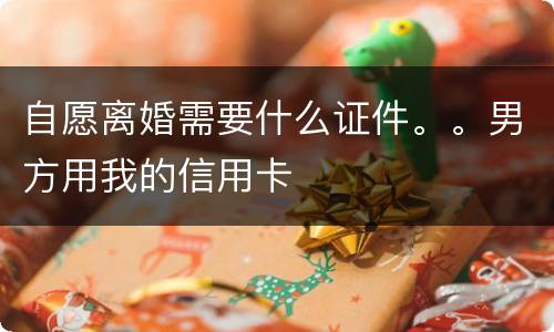 自愿离婚需要什么证件。。男方用我的信用卡