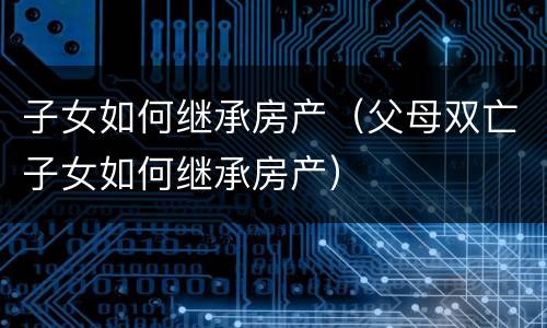 子女如何继承房产（父母双亡子女如何继承房产）