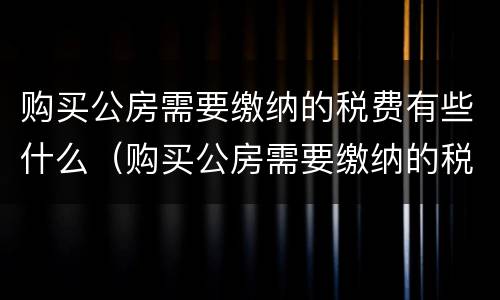 购买公房需要缴纳的税费有些什么（购买公房需要缴纳的税费有些什么内容）