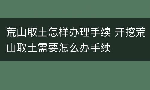 荒山取土怎样办理手续 开挖荒山取土需要怎么办手续