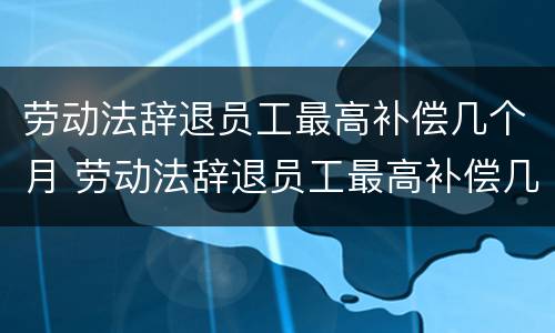 劳动法辞退员工最高补偿几个月 劳动法辞退员工最高补偿几个月的