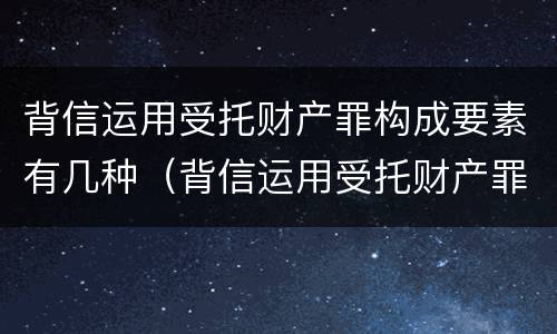 背信运用受托财产罪构成要素有几种（背信运用受托财产罪构成要素有几种情形）