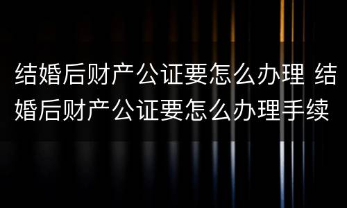 结婚后财产公证要怎么办理 结婚后财产公证要怎么办理手续