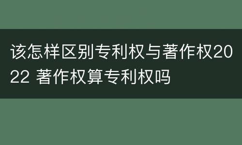 该怎样区别专利权与著作权2022 著作权算专利权吗