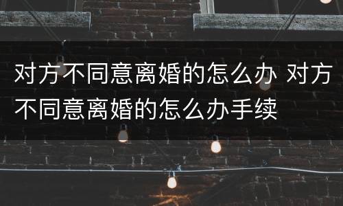 对方不同意离婚的怎么办 对方不同意离婚的怎么办手续