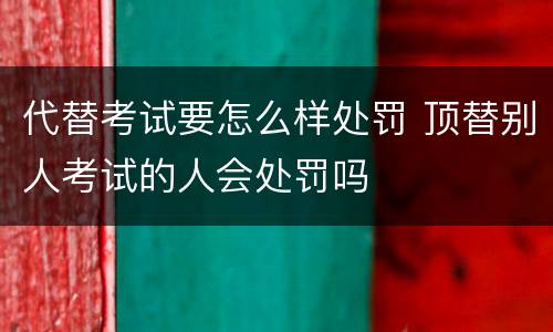 代替考试要怎么样处罚 顶替别人考试的人会处罚吗