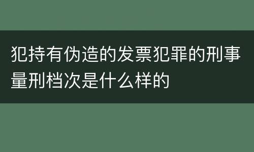 犯持有伪造的发票犯罪的刑事量刑档次是什么样的