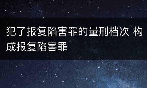犯了报复陷害罪的量刑档次 构成报复陷害罪