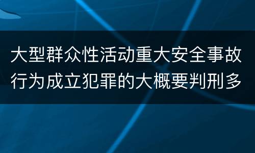 大型群众性活动重大安全事故行为成立犯罪的大概要判刑多长时间