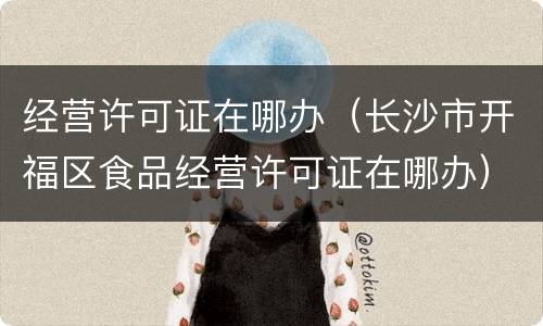 经营许可证在哪办（长沙市开福区食品经营许可证在哪办）