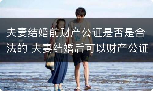 夫妻结婚前财产公证是否是合法的 夫妻结婚后可以财产公证吗