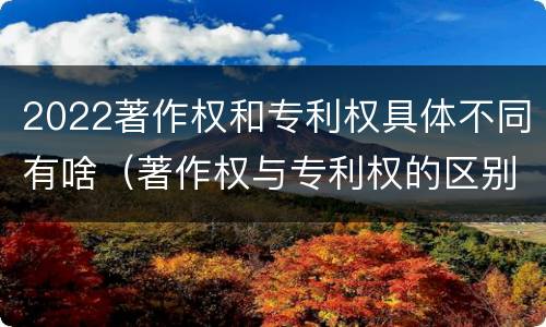 2022著作权和专利权具体不同有啥（著作权与专利权的区别）