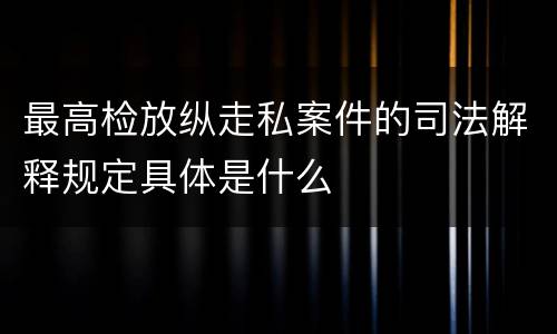 最高检放纵走私案件的司法解释规定具体是什么