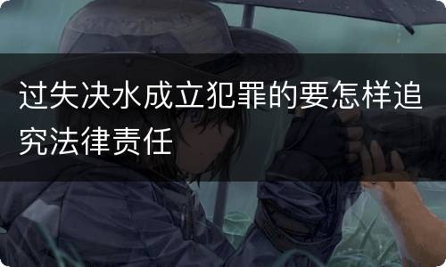 过失决水成立犯罪的要怎样追究法律责任