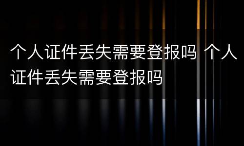 个人证件丢失需要登报吗 个人证件丢失需要登报吗
