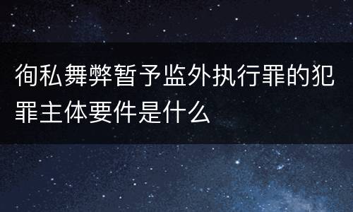 徇私舞弊暂予监外执行罪的犯罪主体要件是什么